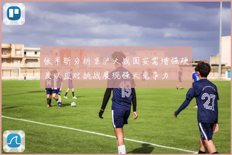 张辛昕分析京沪大战国安需增强硬度以应对挑战展现强大竞争力