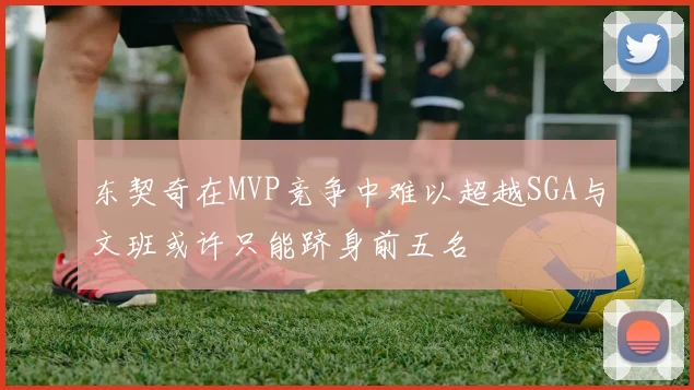 东契奇在MVP竞争中难以超越SGA与文班或许只能跻身前五名