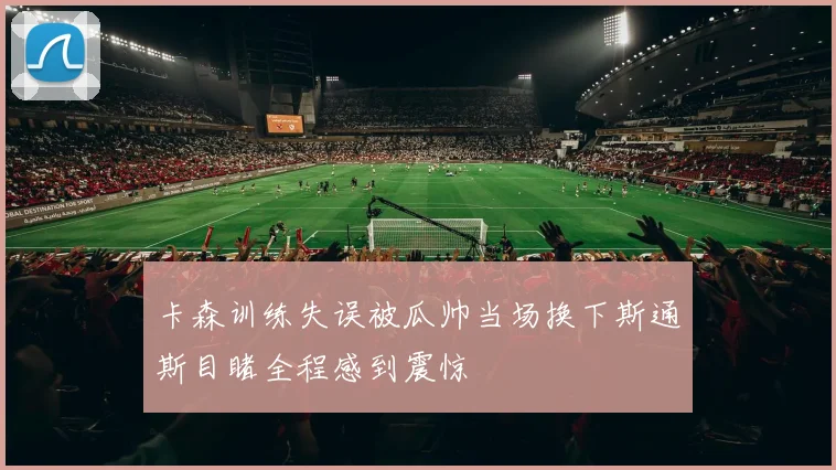 卡森训练失误被瓜帅当场换下斯通斯目睹全程感到震惊