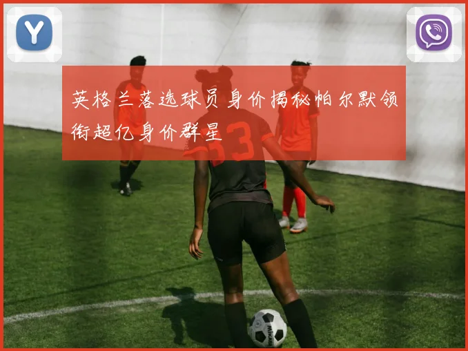 英格兰落选球员身价揭秘帕尔默领衔超亿身价群星