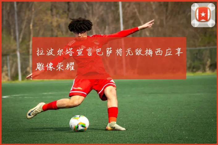 拉波尔塔宣言巴萨将无敌梅西应享雕像荣耀