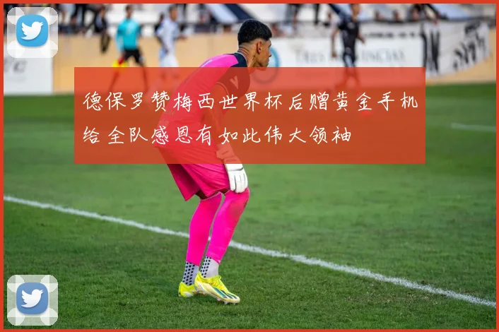 德保罗赞梅西世界杯后赠黄金手机给全队感恩有如此伟大领袖
