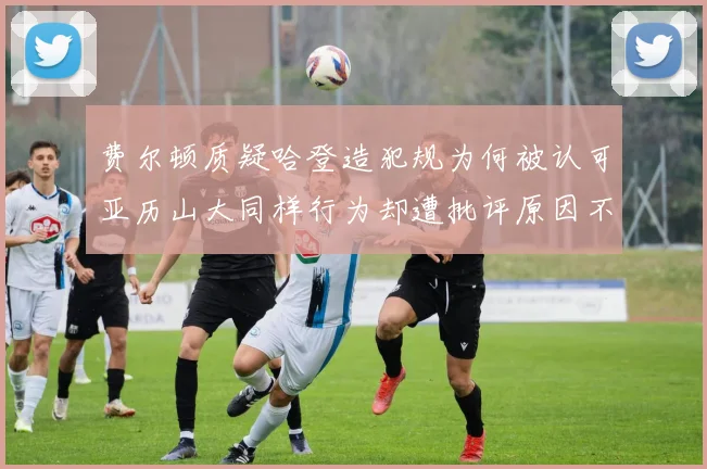 费尔顿质疑哈登造犯规为何被认可亚历山大同样行为却遭批评原因不明
