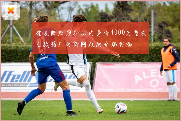 喀麦隆新援科法内身价4000万首发出战药厂对阵阿森纳全场打满