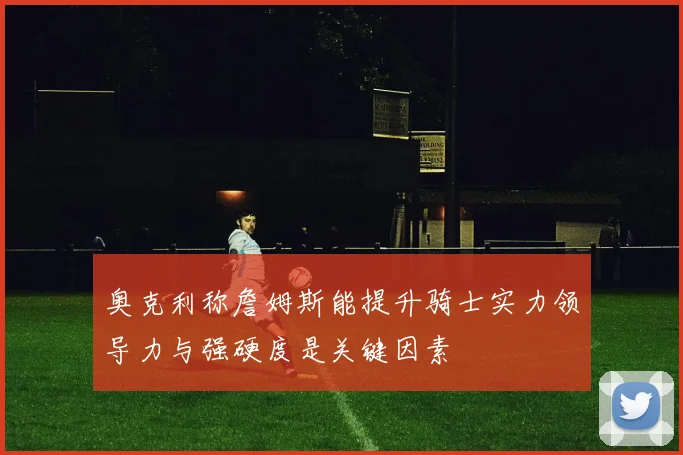 奥克利称詹姆斯能提升骑士实力领导力与强硬度是关键因素