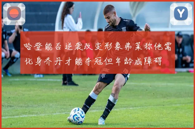 哈登能否逆袭改变形象弗莱称他需化身乔丹才能夺冠但年龄成障碍