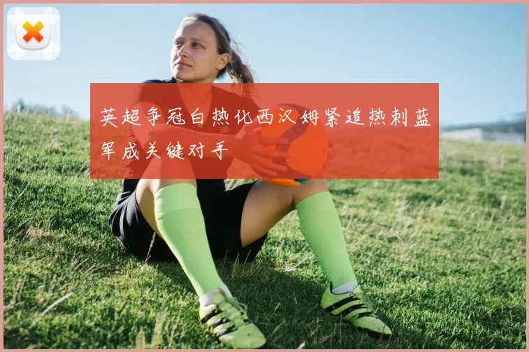 英超争冠白热化西汉姆紧追热刺蓝军成关键对手