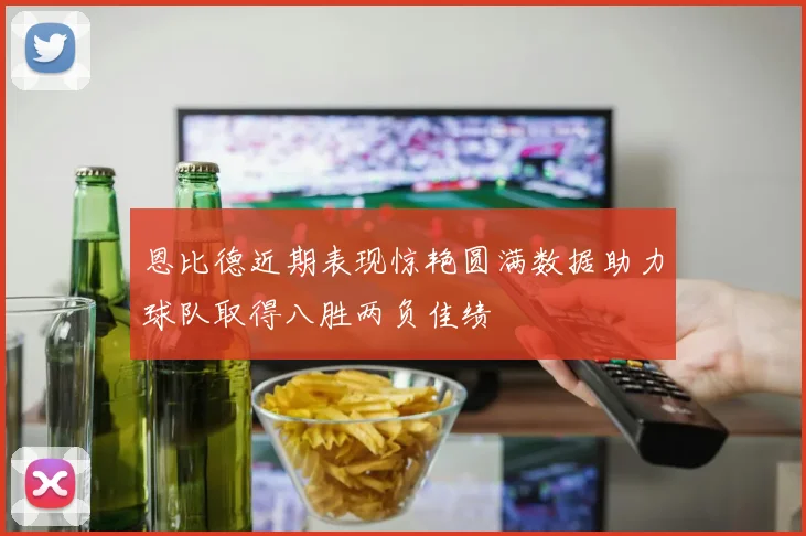 恩比德近期表现惊艳圆满数据助力球队取得八胜两负佳绩