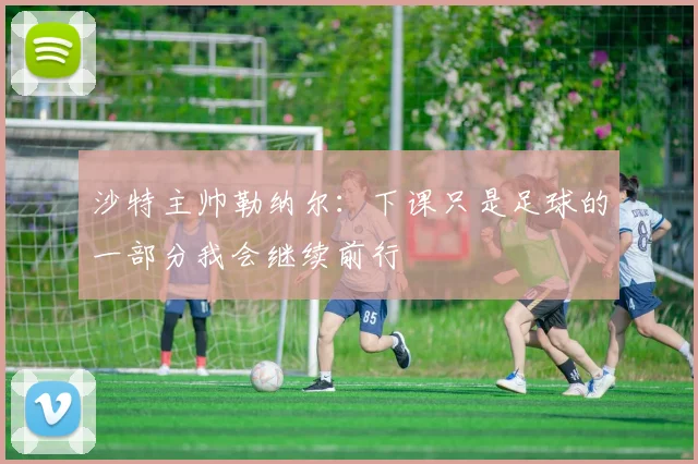 沙特主帅勒纳尔：下课只是足球的一部分我会继续前行