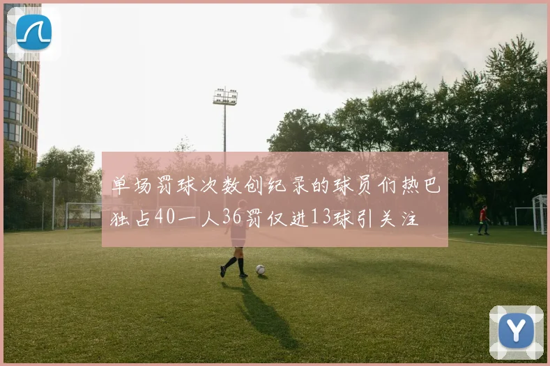 单场罚球次数创纪录的球员们热巴独占40一人36罚仅进13球引关注