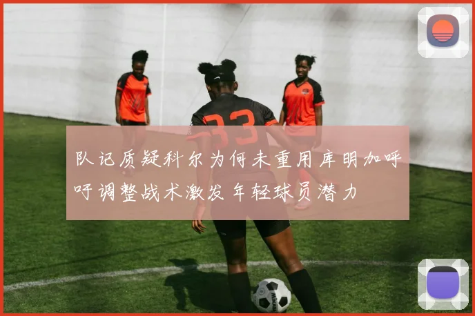 队记质疑科尔为何未重用库明加呼吁调整战术激发年轻球员潜力