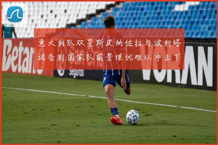 意大利队双星斯皮纳佐拉与波利塔诺告别国家队前景堪忧难以冲击下届世界杯
