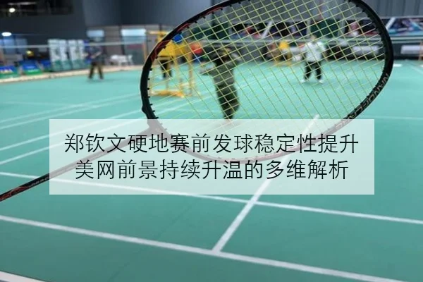 郑钦文硬地赛前发球稳定性提升 美网前景持续升温的多维解析